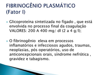  Glicoproteína sintetizada no fígado , que está
envolvida no processo final da coagulação
VALORES: 200 A 400 mg/ dl (2 a 4 g/l);
 O fibrinogênio eleva em processos
inflamatórios e infecciosos agudos, traumas,
neoplasias, pós operatórios, uso de
anticoncepcionais orais, síndrome nefrótica ,
gravidez e tabagismo.
 