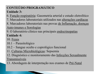 CONTEÚDO PROGRAMÁTICO
Unidade 3:
6. Função respiratória: Gasometria arterial e estudo eletrolítico
7. Marcadores laboratoriais utilizados nas alterações cardíacas
8. Marcadores laboratoriais nas provas de Inflamação, doenças
Auto-imunes e Sorologias
9. O laboratório clínico nas principais endocrinopatias
Unidade 4:
10. Fezes
10.1 – Parasitológico
10.2 – Sangue oculto e coprológico funcional
11. Culturas Microbiológicas: Sepsemia
12. Diagnóstico e monitoramento das Infecções Sexualmente
Transmissíveis
13. Abordagem de interpretação nos exames de Pré-Natal
 