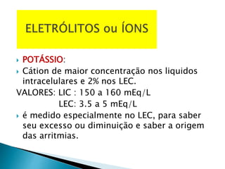  POTÁSSIO:
 Cátion de maior concentração nos liquidos
intracelulares e 2% nos LEC.
VALORES: LIC : 150 a 160 mEq/L
LEC: 3.5 a 5 mEq/L
 é medido especialmente no LEC, para saber
seu excesso ou diminuição e saber a origem
das arritmias.
 