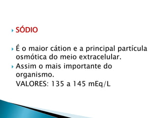  SÓDIO
 É o maior cátion e a principal partícula
osmótica do meio extracelular.
 Assim o mais importante do
organismo.
VALORES: 135 a 145 mEq/L
 