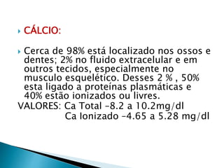  CÁLCIO:
 Cerca de 98% está localizado nos ossos e
dentes; 2% no fluido extracelular e em
outros tecidos, especialmente no
musculo esquelético. Desses 2 % , 50%
esta ligado a proteínas plasmáticas e
40% estão ionizados ou livres.
VALORES: Ca Total –8.2 a 10.2mg/dl
Ca Ionizado –4.65 a 5.28 mg/dl
 