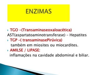  TGO -(Transaminaseoxaloacética)
AST(aspartatoaminotransferase) – Hepatites
 TGP –( transaminasePirúvica)
também em miosites ou miocardites.
 AMILSE / LIPASE:
inflamações na cavidade abdominal e biliar.
 