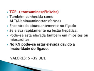  TGP –( transaminasePirúvica)
 Também conhecida como
ALT(Alaninaaminotransferase)
 Encontrada abundantemente no fígado
 Se eleva rapidamente na lesão hepática.
 Pode-se está elevada também em miosites ou
miocardites.
 No RN pode-se estar elevada devido a
imaturidade do fígado.
VALORES: 5 –35 UI/L
 