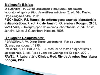 Bibliografia Básica:
DIEUSAERT, P. Como prescrever e interpretar um exame
laboratorial: guia prático de análises médicas. 2. ed. São Paulo:
Organização Andrei, 2001.
FISCHBACH, F.T. Manual de enfermagem: exames laboratoriais
e diagnósticos. 7. ed. Rio de Janeiro: Guanabara Koogan, 2005.
WALLACH, J. Interpretação de exames laboratoriais. 7. ed. Rio de
Janeiro: Medsi & Guanabara Koogan, 2003.
Bibliografia Complementar:
FERREIRA, A. W. Diagnóstico Laboratorial. Rio de Janeiro:
Guanabara Koogan, 1996.
PAGANA, K. D.; PAGANA, T. J. Manual de testes diagnósticos e
laboratoriais. 8. ed. Rio de Janeiro: Guanabara Koogan, 2001.
RAVEL, R. Laboratório Clínico. 6.ed. Rio de Janeiro: Guanabara
Koogan, 1997.
 