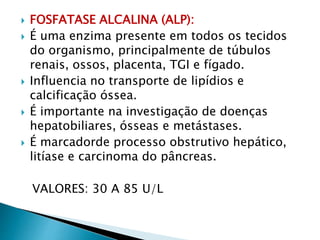  FOSFATASE ALCALINA (ALP):
 É uma enzima presente em todos os tecidos
do organismo, principalmente de túbulos
renais, ossos, placenta, TGI e fígado.
 Influencia no transporte de lipídios e
calcificação óssea.
 É importante na investigação de doenças
hepatobiliares, ósseas e metástases.
 É marcadorde processo obstrutivo hepático,
litíase e carcinoma do pâncreas.
VALORES: 30 A 85 U/L
 