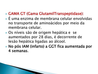  GAMA GT (Gama GlutamilTranspeptidase):
 É uma enzima de membrana celular envolvidas
no transporte de aminoácidos por meio da
membrana celular.
 Os níveis são de origem hepática e se
aumentados por 28 dias, é decorrente de
lesão hepática ligadas ao álcool.
 No pós IAM (infarto) a GGT fica aumentada por
4 semanas.
 