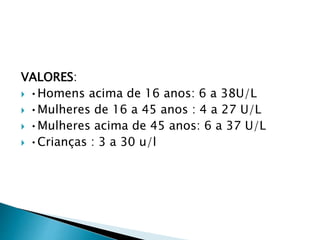 VALORES:
 •Homens acima de 16 anos: 6 a 38U/L
 •Mulheres de 16 a 45 anos : 4 a 27 U/L
 •Mulheres acima de 45 anos: 6 a 37 U/L
 •Crianças : 3 a 30 u/l
 