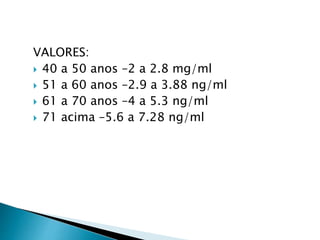 VALORES:
 40 a 50 anos –2 a 2.8 mg/ml
 51 a 60 anos –2.9 a 3.88 ng/ml
 61 a 70 anos –4 a 5.3 ng/ml
 71 acima –5.6 a 7.28 ng/ml
 