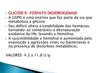  GLICOSE 6 –FOSFATO DESIDROGENASE
 A G6PD é uma enzima que faz parte da via que
metaboliza a glicose.
 Seu déficit altera a estabilidade das hemácias,
tornando-as vulneráveis a desnaturação
oxidativa da Hb, levando a Hemólise.
 A suscetibilidade a hemólise é aumentada pela
exposição a agressões virais ou bacterianas e
na presença de distúrbios metabólicos.
VALORES: 4.3 a 11.8 U/g
 
