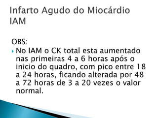 OBS:
 No IAM o CK total esta aumentado
nas primeiras 4 a 6 horas após o
inicio do quadro, com pico entre 18
a 24 horas, ficando alterada por 48
a 72 horas de 3 a 20 vezes o valor
normal.
 