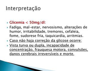  Glicemia < 50mg/dl:
 Fadiga, mal-estar, nervosismo, alterações de
humor, irritabilidade, tremores, cefaleia,
fome, sudorese fria, taquicardia, arritmias.
 Caso não haja correção da glicose ocorre:
 Vista turva ou dupla, incapacidade de
concentração, frauquesa motora, convulsões,
danos cerebrais irreversíveis e morte.
 