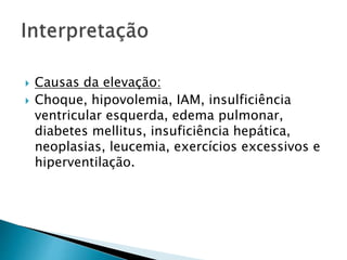  Causas da elevação:
 Choque, hipovolemia, IAM, insulficiência
ventricular esquerda, edema pulmonar,
diabetes mellitus, insuficiência hepática,
neoplasias, leucemia, exercícios excessivos e
hiperventilação.
 