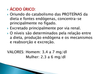  ÁCIDO ÚRICO:
 Oriundo do catabolismo das PROTEÍNAS da
dieta e fontes endógenas, concentra-se
principalmente no fígado.
 Excretado principalmente por via renal.
 O níveis são determinados pela relação entre
a dieta, produção endógena e os mecanismos
e reabsorção e excreção.
VALORES: Homem: 3.4 a 7 mg/dl
Mulher: 2.3 a 6 mg/dl
 