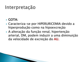  GOTA:
 Caracteriza-se por HIPERURICEMIA devido a
hiperprodução como na hipoexcreção
 A alteração da função renal, hipertenção
arterial, DM, podem induzir a uma diminuição
da velocidade de excreção do AU.
 