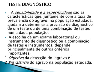  A sensibilidade e a especificidade são as
características que, juntamente com a taxa de
prevalência do agravo na população estudada,
ajudam a determinar a precisão de diagnóstico
de um teste ou de uma combinação de testes
numa dada população.
 A escolha de um exame laboratorial ou
instrumento de diagnóstico ou a combinação
de testes e instrumentos, depende
principalmente de outros critérios
importantes:
1 Objetivo da detecção do agravo e
2 Prevalência do agravo na população estudada.
 