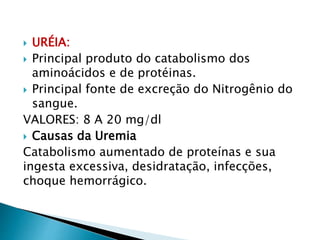  URÉIA:
 Principal produto do catabolismo dos
aminoácidos e de protéinas.
 Principal fonte de excreção do Nitrogênio do
sangue.
VALORES: 8 A 20 mg/dl
 Causas da Uremia
Catabolismo aumentado de proteínas e sua
ingesta excessiva, desidratação, infecções,
choque hemorrágico.
 