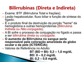 Bilirrubinas (Direta e Indireta)
 Exame: BTF (Bilirrubina Total e frações);
 Lesão hepatocelular, fluxo biliar e função de síntese do
fígado;
 É o produto final da destruição da porção "heme" da
hemoglobina e outras hemoproteínas (Bilirrubina
Indireta ou Não-conjugada);
 A BI sofre o processo de conjugação no fígado e passa
a ser bilirrubina direta ou conjugada;
 O aumento da Bilirrubina no sangue seria
responsável pela coloração amarelada do globo
ocular e da pele (ICTERÍCIA);
 Valores de Referência no Adulto:
BT (BD + BI): 0,2 – 1,0 mg/dL
BD: 0 – 0,2 mg/dL
BI: 0,2 – 0,8 mg/dL
 