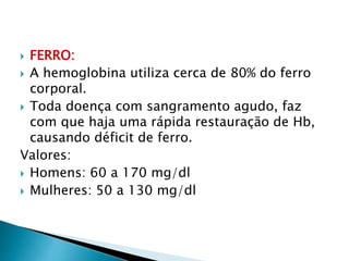 FERRO:
 A hemoglobina utiliza cerca de 80% do ferro
corporal.
 Toda doença com sangramento agudo, faz
com que haja uma rápida restauração de Hb,
causando déficit de ferro.
Valores:
 Homens: 60 a 170 mg/dl
 Mulheres: 50 a 130 mg/dl
 