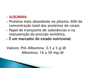  ALBUMINA:
 Proteína mais abundante no plasma; 60% da
concentração total das proteínas do corpo.
 Papel de transporte de substâncias e na
manutenção da pressão osmótica.
 É um marcador do estado nutricional.
Valores: Pré-Albumina: 3.5 a 5 g/dl
Albumina: 16 a 30 mg/dl
 