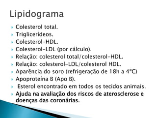  Colesterol total.
 Triglicerídeos.
 Colesterol-HDL.
 Colesterol-LDL (por cálculo).
 Relação: colesterol total/colesterol-HDL.
 Relação: colesterol-LDL/colesterol HDL.
 Aparência do soro (refrigeração de 18h a 4ºC)
 Apoproteína B (Apo B).
 Esterol encontrado em todos os tecidos animais.
 Ajuda na avaliação dos riscos de aterosclerose e
doenças das coronárias.
 
