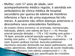  Mulher, com 57 anos de idade, sem
acompanhamento médico regular, é atendida em
ambulatório de clínica médica de hospital
secundário por queixa de edema de membros
inferiores e face e de urina espumosa há três
meses. A paciente não refere doenças anteriores e
desconhece seus antecedentes familiares.
 Ao exame clínico encontra-se orientada, normocorada,
hidratada, afebril, com edema de face (++/4). Pressão
arterial (posição deitada) = 176 x 102 mmHg com pulso =
76 bpm; pressão arterial (posição supina) = 154 x 78
mmHg com pulso = 72 bpm. Frequência respiratória = 18
irpm. Exame cardíaco normal. Ausculta pulmonar:
murmúrio vesicular diminuído nas bases pulmonares, sem
ruídos adventícios. Abdome com sinais de ascite moderada,
membros inferiores com edema compressível (++/4).
Fundoscopia: prejudicada por opacificação do cristalino.
 