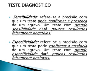  Sensibilidade: refere-se a precisão com
que um teste pode confirmar a presença
de um agravo. Um teste com grande
sensibilidade dará poucos resultados
falsamente negativos.
 Especificidade: refere-se a precisão com
que um teste pode confirmar a ausência
de um agravo. Um teste com grande
especificidade dará poucos resultados
falsamente positivos.
 