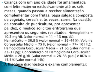  Criança com um ano de idade foi amamentada
com leite materno exclusivamente até os seis
meses, quando passou a receber alimentação
complementar com frutas, papa salgada composta
de vegetais, cereais e, às vezes, carne. Na ocasião
da consulta de puericultura, por apresentar
palidez, o médico solicitou eritrograma que
apresentou os seguintes resultados: Hemoglobina =
10,2 mg/dL (valor normal = 11 - 13 mg/dL);
Hematócrito = 30,8 % (valor normal = 36-44 %); Volume
Corpuscular Médio = 75 fL (valor normal = 77- 101 fL);
Hemoglobina Corpuscular Média = 21 pg (valor normal =
23-31 pg); Concentração de Hemoglobina Corpuscular
Média = 26 g/dL (valor normal = 28-33 g/dL) e RDW =
15,5 % (valor normal 14%)
 A hipótese diagnóstica e exame complementar:
 