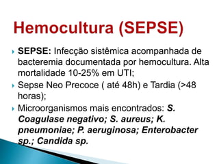  SEPSE: Infecção sistêmica acompanhada de
bacteremia documentada por hemocultura. Alta
mortalidade 10-25% em UTI;
 Sepse Neo Precoce ( até 48h) e Tardia (>48
horas);
 Microorganismos mais encontrados: S.
Coagulase negativo; S. aureus; K.
pneumoniae; P. aeruginosa; Enterobacter
sp.; Candida sp.
 