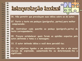 06. Não permitir que prevaleçam suas idéias sobre as do autor;

07. Partir o texto em pedaços (parágrafos, partes) para melhor
 compreensão;

08. Centralizar cada questão ao pedaço (parágrafo,parte) do
texto correspondente;

09. Procure estabelecer quais foram as opiniões expostas pelo
autor,definindo o tema e a mensagem;

10. O autor defende idéias e você deve percebê-las;

11. Os adjetivos ligados a um substantivo vão dar a ele maior
clareza de expressão, aumentando-lhe ou determinando-lhe o
significado.
 