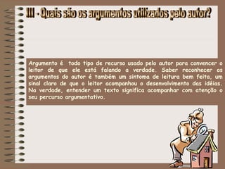 Argumento é todo tipo de recurso usado pelo autor para convencer o
leitor de que ele está falando a verdade. Saber reconhecer os
argumentos do autor é também um sintoma de leitura bem feita, um
sinal claro de que o leitor acompanhou o desenvolvimento das idéias.
Na verdade, entender um texto significa acompanhar com atenção o
seu percurso argumentativo. 
 
 