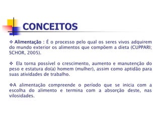  Alimentação : É o processo pelo qual os seres vivos adquirem
do mundo exterior os alimentos que compõem a dieta (CUPPARI;
SCHOR, 2005).
 Ela torna possível o crescimento, aumento e manutenção do
peso e estatura do(a) homem (mulher), assim como aptidão para
suas atividades de trabalho.
A alimentação compreende o período que se inicia com a
escolha do alimento e termina com a absorção deste, nas
vilosidades.
 