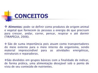  Alimentos: pode-se definir como produtos de origem animal
e vegetal que fornecem às pessoas a energia de que precisam
para crescer, andar, correr, pensar, respirar e até dormir
(TIRAPEGUI, 2006).
 São de suma importância pois atuam como transportadores
do meio externo para o meio interno do organismo, sendo
material imprescindível para as atividades energéticas,
estruturais e reparadoras.
São divididos em grupos básicos com a finalidade de indicar,
de forma prática, uma alimentação desejável sob o ponto de
vista de seu conteúdo de nutrientes.
 