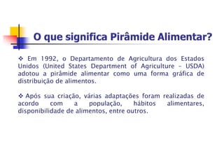  Em 1992, o Departamento de Agricultura dos Estados
Unidos (United States Department of Agriculture – USDA)
adotou a pirâmide alimentar como uma forma gráfica de
distribuição de alimentos.
 Após sua criação, várias adaptações foram realizadas de
acordo com a população, hábitos alimentares,
disponibilidade de alimentos, entre outros.
 