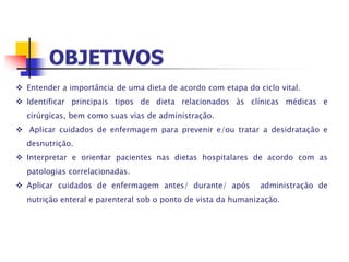  Entender a importância de uma dieta de acordo com etapa do ciclo vital.
 Identificar principais tipos de dieta relacionados às clínicas médicas e
cirúrgicas, bem como suas vias de administração.
 Aplicar cuidados de enfermagem para prevenir e/ou tratar a desidratação e
desnutrição.
 Interpretar e orientar pacientes nas dietas hospitalares de acordo com as
patologias correlacionadas.
 Aplicar cuidados de enfermagem antes/ durante/ após administração de
nutrição enteral e parenteral sob o ponto de vista da humanização.
 