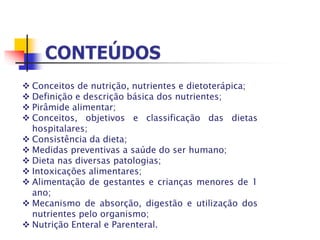  Conceitos de nutrição, nutrientes e dietoterápica;
 Definição e descrição básica dos nutrientes;
 Pirâmide alimentar;
 Conceitos, objetivos e classificação das dietas
hospitalares;
 Consistência da dieta;
 Medidas preventivas a saúde do ser humano;
 Dieta nas diversas patologias;
 Intoxicações alimentares;
 Alimentação de gestantes e crianças menores de 1
ano;
 Mecanismo de absorção, digestão e utilização dos
nutrientes pelo organismo;
 Nutrição Enteral e Parenteral.
 
