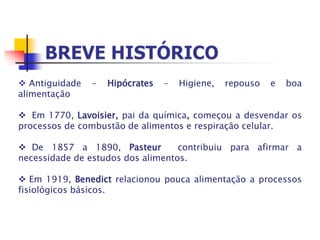  Antiguidade - Hipócrates – Higiene, repouso e boa
alimentação
 Em 1770, Lavoisier, pai da química, começou a desvendar os
processos de combustão de alimentos e respiração celular.
 De 1857 a 1890, Pasteur contribuiu para afirmar a
necessidade de estudos dos alimentos.
 Em 1919, Benedict relacionou pouca alimentação a processos
fisiológicos básicos.
 