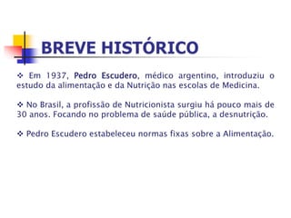  Em 1937, Pedro Escudero, médico argentino, introduziu o
estudo da alimentação e da Nutrição nas escolas de Medicina.
 No Brasil, a profissão de Nutricionista surgiu há pouco mais de
30 anos. Focando no problema de saúde pública, a desnutrição.
 Pedro Escudero estabeleceu normas fixas sobre a Alimentação.
 
