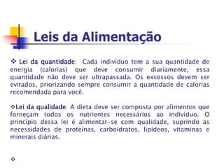  Lei da quantidade: Cada indivíduo tem a sua quantidade de
energia (calorias) que deve consumir diariamente, essa
quantidade não deve ser ultrapassada. Os excessos devem ser
evitados, priorizando sempre consumir a quantidade de calorias
recomendada para você.
Lei da qualidade: A dieta deve ser composta por alimentos que
forneçam todos os nutrientes necessários ao indivíduo. O
princípio dessa lei é alimentar-se com qualidade, suprindo as
necessidades de proteínas, carboidratos, lipídeos, vitaminas e
minerais diárias.

 