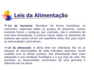  Lei da harmonia: Distribuir de forma harmônica os
nutrientes, ingerindo todos os grupos de alimentos. Comer
somente frutas e verduras, por exemplo, não é sinônimo de
uma boa alimentação. É preciso somar todos os alimentos de
maneira que possa existir um equilíbrio entre eles para suprir
as necessidades nutricionais.
 Lei da adequação: A dieta deve ser individual. Ela vai se
adequar às necessidades de cada indivíduo, portanto, muito
cuidado com as dietas prontas. Sua alimentação deve estar
adequada a sua condição fisiológica e a sua fase de vida. Por
exemplo, as necessidades nutricionais de uma gestante é
diferente de um idoso.
 