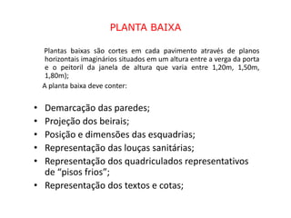 PLANTA BAIXA

    Plantas baixas são cortes em cada pavimento através de planos
     horizontais imaginários situados em um altura entre a verga da porta
     e o peitoril da janela de altura que varia entre 1,20m, 1,50m,
     1,80m);
    A planta baixa deve conter:

• Demarcação das paredes;
• Projeção dos beirais;
• Posição e dimensões das esquadrias;
• Representação das louças sanitárias;
• Representação dos quadriculados representativos
  de “pisos frios”;
• Representação dos textos e cotas;
 