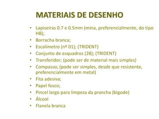 MATERIAIS DE DESENHO
• Lapiseiras 0.7 e 0.5mm (mina, preferencialmente, do tipo
  HB);
• Borracha branca;
• Escalímetro (nº 01); (TRIDENT)
• Conjunto de esquadros (28); (TRIDENT)
• Transferidor; (pode ser de material mais simples)
• Compasso; (pode ser simples, desde que resistente,
  preferencialmente em metal)
• Fita adesiva;
• Papel fosco;
• Pincel largo para limpeza da prancha (bigode)
• Álcool
• Flanela branca
 