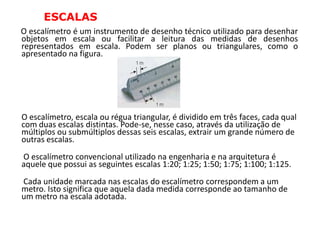 ESCALAS
O escalímetro é um instrumento de desenho técnico utilizado para desenhar
objetos em escala ou facilitar a leitura das medidas de desenhos
representados em escala. Podem ser planos ou triangulares, como o
apresentado na figura.




O escalímetro, escala ou régua triangular, é dividido em três faces, cada qual
com duas escalas distintas. Pode-se, nesse caso, através da utilização de
múltiplos ou submúltiplos dessas seis escalas, extrair um grande número de
outras escalas.
O escalímetro convencional utilizado na engenharia e na arquitetura é
aquele que possui as seguintes escalas 1:20; 1:25; 1:50; 1:75; 1:100; 1:125.
Cada unidade marcada nas escalas do escalímetro correspondem a um
metro. Isto significa que aquela dada medida corresponde ao tamanho de
um metro na escala adotada.
 