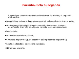 Carimbo, Selo ou legenda


   A legenda de um desenho técnico deve conter, no mínimo, as seguintes
   informações:
• Designação e emblema da empresa que está elaborando o projeto ou a obra;
• Nome do responsável técnico pelo conteúdo do desenho, com sua
   identificação (inscrição no órgão de classe) e local para assinatura;
• Local e data;
• Nome ou conteúdo do projeto;
• Conteúdo da prancha (quais desenhos estão presentes na prancha);
• Escala(s) adotada(s) no desenho e unidade;
• Número da prancha;
 
