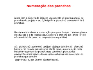 Numeração das pranchas


Junto com o número da prancha usualmente se informa o total de
pranchas do projeto – ex.: 2/9 significa: prancha 2 de um total de 9
pranchas.


Usualmente inicia-se a numeração pela prancha que contém a planta
de situação e a de localização. Esta seria a prancha 1/x (onde “x” é o
número total de pranchas do projeto em questão).


A(s) prancha(s) seguinte(s) será(ao) a(s) que contém a(s) planta(s)
baixa(s). Se houver mais de uma planta baixa, a numeração mais
baixa corresponderá a prancha que contém as plantas dos
pavimentos mais baixos. Após as plantas baixas são numeradas as
pranchas que contém
o(s) corte(s) e, por último, a(s) fachada(s).
 