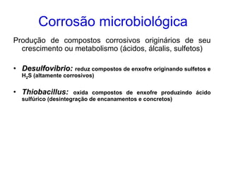 Corrosão microbiológica
Produção de compostos corrosivos originários de seu
  crescimento ou metabolismo (ácidos, álcalis, sulfetos)

• Desulfovibrio: reduz compostos de enxofre originando sulfetos e
  H2S (altamente corrosivos)


• Thiobacillus:      oxida compostos de enxofre produzindo ácido
  sulfúrico (desintegração de encanamentos e concretos)
 
