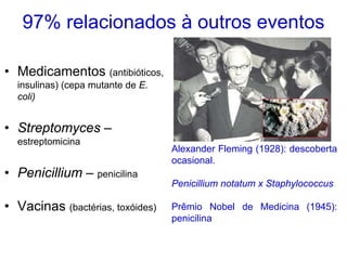 97% relacionados à outros eventos

• Medicamentos (antibióticos,
  insulinas) (cepa mutante de E.
  coli)


• Streptomyces –
  estreptomicina
                                   Alexander Fleming (1928): descoberta
                                   ocasional.
• Penicillium – penicilina
                                   Penicillium notatum x Staphylococcus

• Vacinas (bactérias, toxóides)    Prêmio Nobel de Medicina (1945):
                                   penicilina
 
