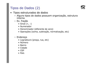 Tipos de Dados (2)
• Tipos estruturados de dados
– Alguns tipos de dados possuem organização, estrutura
interna
– Ex. fração
• Sinal (+, -)
• Numerador
• Denominador (diferente de zero)
• Operações (soma, subtração, normalização, etc)
– Endereço
• Logradouro (praça, rua, etc)
• Número
• Bairro
• Cidade
• CEP
• País
 