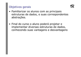 Objetivos gerais
• Familiarizar os alunos com as principais
estruturas de dados, e suas correspondentes
abstrações.
• Final do curso o aluno poderá projetar e
implementar diversas estruturas de dados,
conhecendo suas vantagens e desvantagensconhecendo suas vantagens e desvantagens
 
