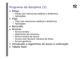 Programa da disciplina (2)
• Pilhas
– Pilhas com estruturas estática e dinâminca
– Aplicações
• Filas
– Filas com estruturas estática e dinâminca
– Aplicações
• Recursão
• Árvores• Árvores
– Árvore binária
– Algoritmos de travessia
– Árvore binária de busca
– Árvore com Número Variável de filhos
– Árvore genérica
• Introdução a algoritmos de busca e ordenação
• Tabela Hash
 