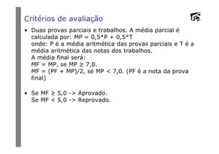Critérios de avaliação
• Duas provas parciais e trabalhos. A média parcial é
calculada por: MP = 0,5*P + 0,5*T
onde: P é a média aritmética das provas parciais e T é a
média aritmética das notas dos trabalhos.
A média final será:
MF = MP, se MP ≥ 7,0.
MF = (PF + MP)/2, se MP < 7,0. (PF é a nota da prova
final)final)
• Se MF ≥ 5,0 -> Aprovado.
Se MF < 5,0 -> Reprovado.
 